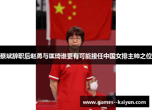 蔡斌辞职后赵勇与匡琦谁更有可能接任中国女排主帅之位 蔡斌辞职后赵勇与匡琦谁更有可能接任中国女排主帅之位