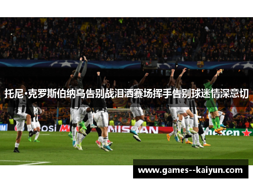 托尼·克罗斯伯纳乌告别战泪洒赛场挥手告别球迷情深意切