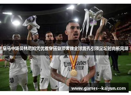 皇马中场贝林厄姆凭优雅穿搭登顶奢牌全球面孔引领足坛时尚新风潮